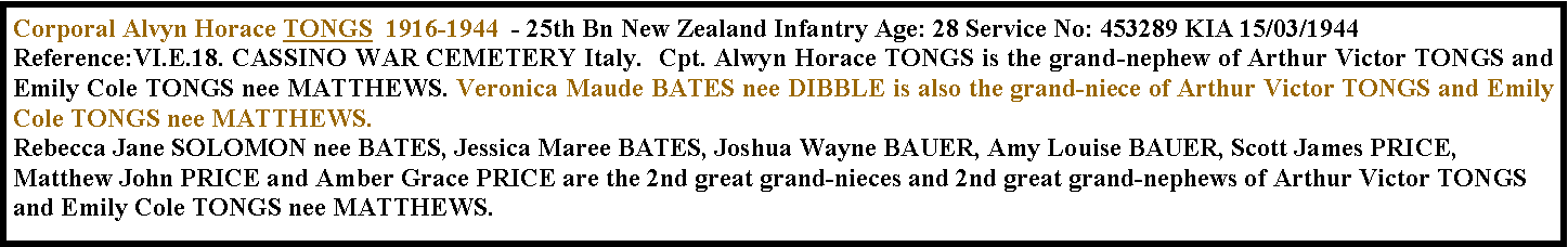 Text Box: Corporal Alvyn Horace TONGS  1916-1944  - 25th Bn New Zealand Infantry Age: 28 Service No: 453289 KIA 15/03/1944   Reference:VI.E.18. CASSINO WAR CEMETERY Italy.  Cpt. Alwyn Horace TONGS is the grand-nephew of Arthur Victor TONGS and Emily Cole TONGS nee MATTHEWS. Veronica Maude BATES nee DIBBLE is also the grand-niece of Arthur Victor TONGS and Emily Cole TONGS nee MATTHEWS. Rebecca Jane SOLOMON nee BATES, Jessica Maree BATES, Joshua Wayne BAUER, Amy Louise BAUER, Scott James PRICE, Matthew John PRICE and Amber Grace PRICE are the 2nd great grand-nieces and 2nd great grand-nephews of Arthur Victor TONGS and Emily Cole TONGS nee MATTHEWS. 