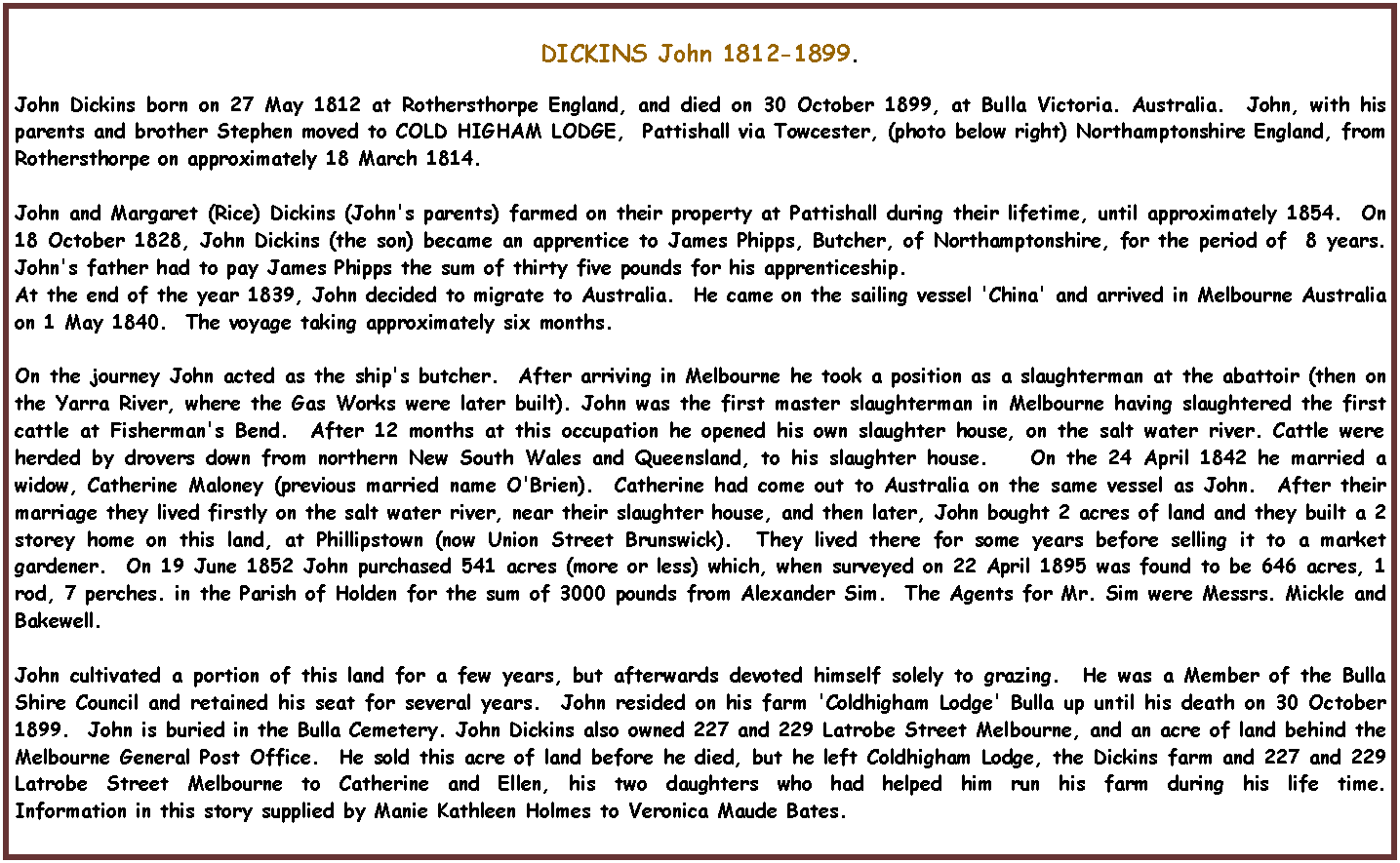 Text Box: DICKINS John 1812-1899.John Dickins born on 27 May 1812 at Rothersthorpe England, and died on 30 October 1899, at Bulla Victoria. Australia.  John, with his parents and brother Stephen moved to COLD HIGHAM LODGE,  Pattishall via Towcester, (photo below right) Northamptonshire England, from Rothersthorpe on approximately 18 March 1814.              John and Margaret (Rice) Dickins (John's parents) farmed on their property at Pattishall during their lifetime, until approximately 1854.  On 18 October 1828, John Dickins (the son) became an apprentice to James Phipps, Butcher, of Northamptonshire, for the period of  8 years.  John's father had to pay James Phipps the sum of thirty five pounds for his apprenticeship.  At the end of the year 1839, John decided to migrate to Australia.  He came on the sailing vessel 'China' and arrived in Melbourne Australia on 1 May 1840.  The voyage taking approximately six months.On the journey John acted as the ship's butcher.  After arriving in Melbourne he took a position as a slaughterman at the abattoir (then on the Yarra River, where the Gas Works were later built). John was the first master slaughterman in Melbourne having slaughtered the first cattle at Fisherman's Bend.  After 12 months at this occupation he opened his own slaughter house, on the salt water river. Cattle were herded by drovers down from northern New South Wales and Queensland, to his slaughter house.    On the 24 April 1842 he married a widow, Catherine Maloney (previous married name O'Brien).  Catherine had come out to Australia on the same vessel as John.  After their marriage they lived firstly on the salt water river, near their slaughter house, and then later, John bought 2 acres of land and they built a 2 storey home on this land, at Phillipstown (now Union Street Brunswick).  They lived there for some years before selling it to a market gardener.  On 19 June 1852 John purchased 541 acres (more or less) which, when surveyed on 22 April 1895 was found to be 646 acres, 1 rod, 7 perches. in the Parish of Holden for the sum of 3000 pounds from Alexander Sim.  The Agents for Mr. Sim were Messrs. Mickle and Bakewell.John cultivated a portion of this land for a few years, but afterwards devoted himself solely to grazing.  He was a Member of the Bulla Shire Council and retained his seat for several years.  John resided on his farm 'Coldhigham Lodge' Bulla up until his death on 30 October 1899.  John is buried in the Bulla Cemetery. John Dickins also owned 227 and 229 Latrobe Street Melbourne, and an acre of land behind the Melbourne General Post Office.  He sold this acre of land before he died, but he left Coldhigham Lodge, the Dickins farm and 227 and 229 Latrobe Street Melbourne to Catherine and Ellen, his two daughters who had helped him run his farm during his life time.                             Information in this story supplied by Manie Kathleen Holmes to Veronica Maude Bates.
