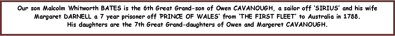 Text Box: Our son Malcolm Whitworth BATES is the 6th Great Grand-son of Owen CAVANOUGH, a sailor off �SIRIUS� and his wife Margaret DARNELL a 7 year prisoner off �PRINCE OF WALES� from �THE FIRST FLEET� to Australia in 1788.  His daughters are the 7th Great Grand-daughters of Owen and Margeret CAVANOUGH.