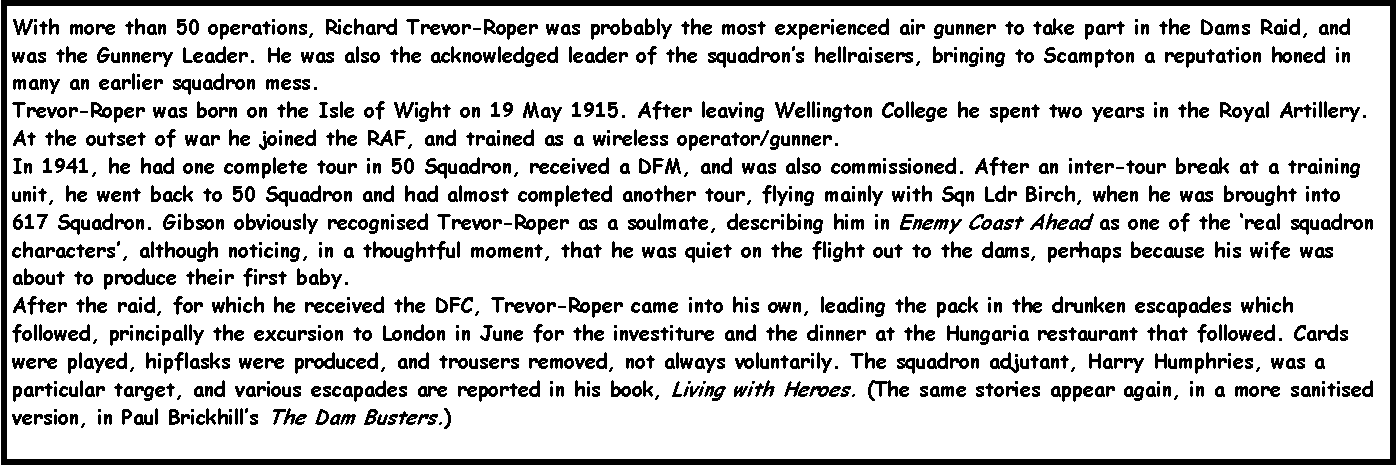 Text Box: With more than 50 operations, Richard Trevor-Roper was probably the most experienced air gunner to take part in the Dams Raid, and was the Gunnery Leader. He was also the acknowledged leader of the squadron�s hellraisers, bringing to Scampton a reputation honed in many an earlier squadron mess.
Trevor-Roper was born on the Isle of Wight on 19 May 1915. After leaving Wellington College he spent two years in the Royal Artillery. At the outset of war he joined the RAF, and trained as a wireless operator/gunner.
In 1941, he had one complete tour in 50 Squadron, received a DFM, and was also commissioned. After an inter-tour break at a training unit, he went back to 50 Squadron and had almost completed another tour, flying mainly with Sqn Ldr Birch, when he was brought into 617 Squadron. Gibson obviously recognised Trevor-Roper as a soulmate, describing him in Enemy Coast Ahead as one of the �real squadron characters�, although noticing, in a thoughtful moment, that he was quiet on the flight out to the dams, perhaps because his wife was about to produce their first baby.
After the raid, for which he received the DFC, Trevor-Roper came into his own, leading the pack in the drunken escapades which followed, principally the excursion to London in June for the investiture and the dinner at the Hungaria restaurant that followed. Cards were played, hipflasks were produced, and trousers removed, not always voluntarily. The squadron adjutant, Harry Humphries, was a particular target, and various escapades are reported in his book, Living with Heroes. (The same stories appear again, in a more sanitised version, in Paul Brickhill�s The Dam Busters.)